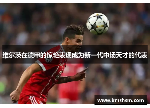 维尔茨在德甲的惊艳表现成为新一代中场天才的代表
