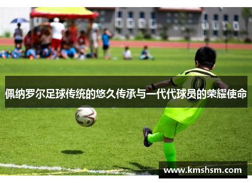 佩纳罗尔足球传统的悠久传承与一代代球员的荣耀使命