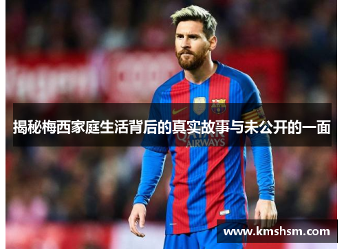 揭秘梅西家庭生活背后的真实故事与未公开的一面