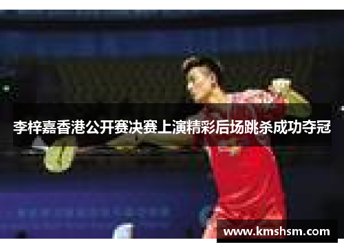 李梓嘉香港公开赛决赛上演精彩后场跳杀成功夺冠