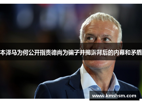 本泽马为何公开指责德尚为骗子并揭露背后的内幕和矛盾