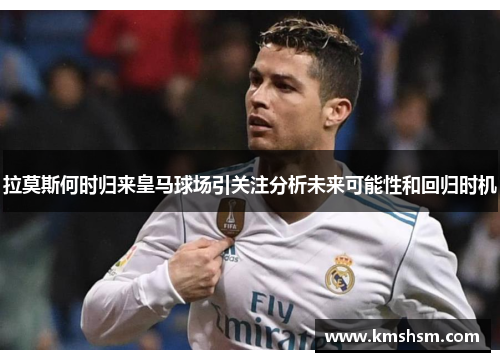 拉莫斯何时归来皇马球场引关注分析未来可能性和回归时机