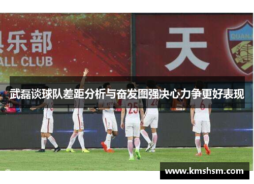 武磊谈球队差距分析与奋发图强决心力争更好表现
