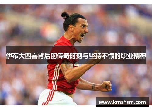 伊布大四喜背后的传奇时刻与坚持不懈的职业精神
