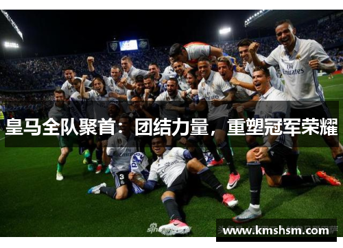 皇马全队聚首：团结力量，重塑冠军荣耀