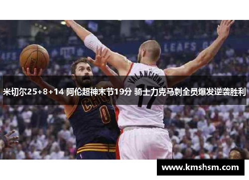 米切尔25+8+14 阿伦超神末节19分 骑士力克马刺全员爆发逆袭胜利