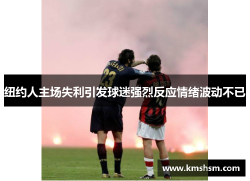 纽约人主场失利引发球迷强烈反应情绪波动不已