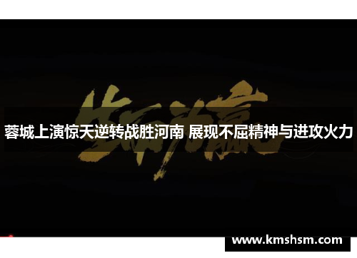 蓉城上演惊天逆转战胜河南 展现不屈精神与进攻火力