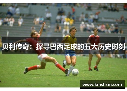 贝利传奇：探寻巴西足球的五大历史时刻